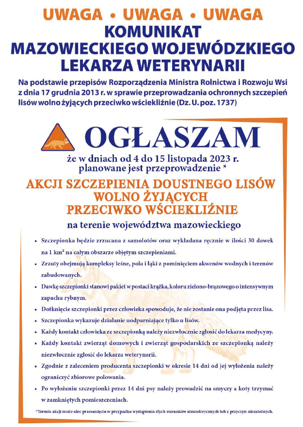 Plansza informacyjna z tekstem:   UWAGA UWAGA UWAGA KOMUNIKAT MAZOWIECKIEGO WOJEWÓDZKIEGO LEKARZA WETERYNARII Na podstawie przepisów Rozporządzenia Ministra Rolnictwa i Rozwoju Wsi z dnia 17 grudnia 2013 r. w sprawie przeprowadzania ochronnych szczepień lisów wolno żyjących przeciwko wściekliźnie (Dz. U. poz. 1737) OGŁASZAM że w dniach od 4 do 15 listopada 2023 r. planowane jest przeprowadzenie * AKCJI SZCZEPIENIA DOUSTNEGO LISÓW WOLNO ŻYJĄCYCH PRZECIWKO WŚCIEKLIŹNIE na terenie województwa mazowieckiego - Szczepionka będzie zrzucana z samolotów oraz wykładana ręcznie w ilości 30 dawek na 1 km² na całym obszarze objętym szczepieniami. - Zrzuty obejmują kompleksy leśne, pola i łąki z pominięciem akwenów wodnych i terenów zabudowanych. - Dawkę szczepionki stanowi pakiet w postaci krążka, koloru zielono-brązowego o intensywnym zapachu rybnym. - Dotknięcie szczepionki przez człowieka spowoduje, że nie zostanie ona podjęta przez lisa. Szczepionka wykazuje działanie uodparniające tylko u lisów. Każdy kontakt człowieka ze szczepionką należy niezwłocznie zgłosić do lekarza medycyny. Każdy kontakt zwierząt domowych i zwierząt gospodarskich ze szczepionką należy niezwłocznie zgłosić do lekarza weterynarii. Zgodnie z zaleceniem producenta szczepionki w okresie 14 dni od jej wyłożenia należy ograniczyć zbiorowe polowania. . Po wyłożeniu szczepionki przez 14 dni psy należy prowadzić na smyczy a koty trzymać w zamkniętych pomieszczeniach. *Termin akcji może ulec przesunięciu w przypadku wystąpienia złych warunków atmosferycznych lub z przyczyn niezależnych.