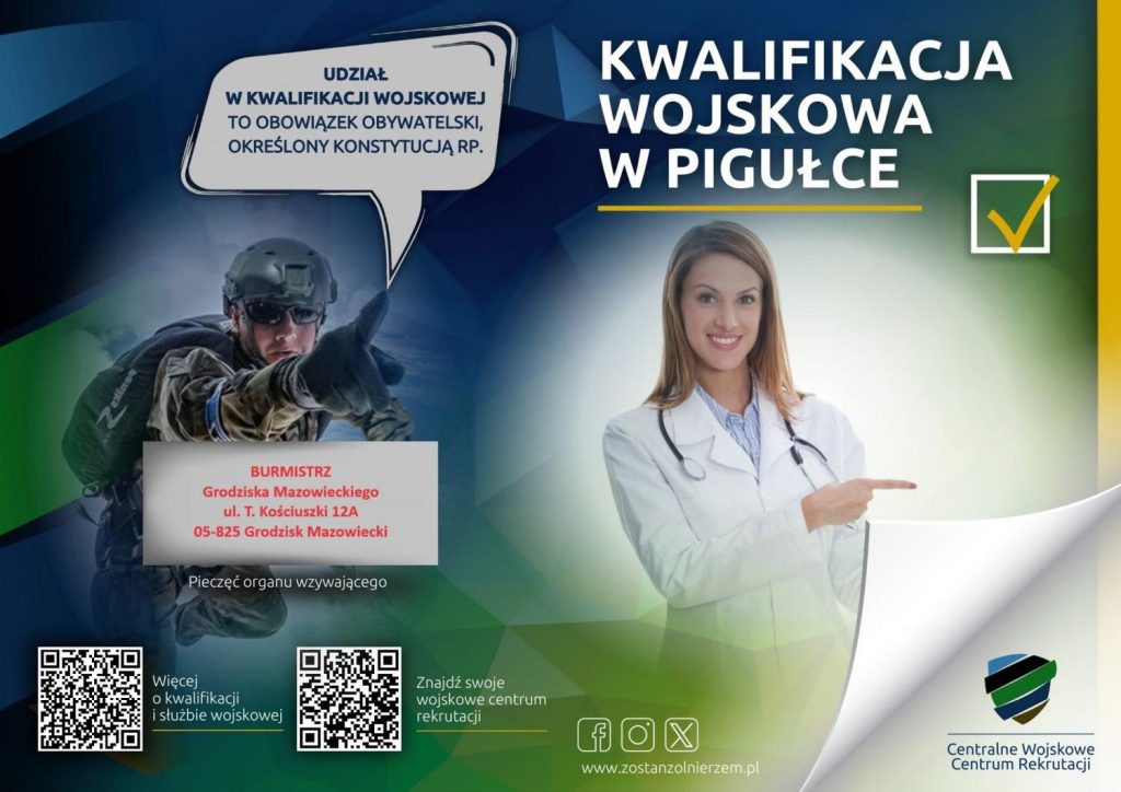 UDZIAŁ W KWALIFIKACJI WOJSKOWEJ TO OBOWIĄZEK OBYWATELSKI, OKREŚLONY KONSTYTUCJĄ RP. KWALIFIKACJA WOJSKOWA W PIGUŁCE BURMISTRZ Grodziska Mazowieckiego ul. T. Kościuszki 12A 05-825 Grodzisk Mazowiecki Więcej o kwalifikacji i służbie wojskowej Znajdź swoje wojskowe centrum rekrutacji. www.zostanzolnierzem.pl Centralne Wojskowe Centrum Rekrutacji