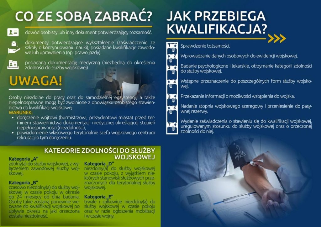 CO ZE SOBĄ ZABRAĆ? dowód osobisty lub inny dokument potwierdzający tożsamość. dokumenty potwierdzające wykształcenie (zaświadczenie ze szkoły o kontynuowaniu nauki), posiadane kwalifikacje zawodo we lub uprawnienia (np. prawo jazdy). posiadaną dokumentację medyczną (niezbędną do określenia zdolności do służby wojskowej) UWAGA! Osoby niezdolne do pracy oraz do samodzielnej egzystencji, a także niepełnosprawne mogą być zwolnione z obowiązku osobistego stawiennictwa do kwalifikacji wojskowej WARUNEK: o doręczenie wójtowi (burmistrzowi, prezydentowi miasta) przed terminem stawiennictwa dokumentacji medycznej określającej stopień niepełnosprawności (niezdolności), powiadomienie właściwego terytorialnie szefa wojskowego centrum rekrutacji o tym doręczeniu. Kategoria A KATEGORIE ZDOLNOŚCI DO SŁUŻBY WOJSKOWEJ zdolny(a) do służby wojskowej, z wyłączeniem zawodowej służby wojskowej. Kategoria B czasowo niezdolny(a) do służby wojskowej w czasie pokoju w okresie do 24 miesięcy od dnia badania. Osoby takie zostaną ponownie wezwane do kwalifikacji wojskowej po upływie okresu na jaki orzeczona została niezdolność. Kategoria D niezdolny(a) do służby wojskowej w czasie pokoju, z wyjątkiem niektórych stanowisk służbowych przeznaczonych dla terytorialnej służby wojskowej. Kategoria E trwale i całkowicie niezdolny(a) do służby wojskowej w czasie pokoju oraz w razie ogłoszenia mobilizacji i w czasie wojny. JAK PRZEBIEGA KWALIFIKACJA? Sprawdzenie tożsamości. Wprowadzanie danych osobowych do ewidencji wojskowej. Badanie psychologiczne i lekarskie, otrzymanie kategorii zdolności do służby wojskowej. Wstępne przeznaczenie do poszczególnych form służby wojskowej. Przekazanie informacji o możliwości wstąpienia do wojska. Nadanie stopnia wojskowego szeregowy i przeniesienie do pasywnej rezerwy. Wydanie zaświadczenia o stawieniu się do kwalifikacji wojskowej, uregulowanym stosunku do służby wojskowej oraz o orzeczonej zdolności do niej.