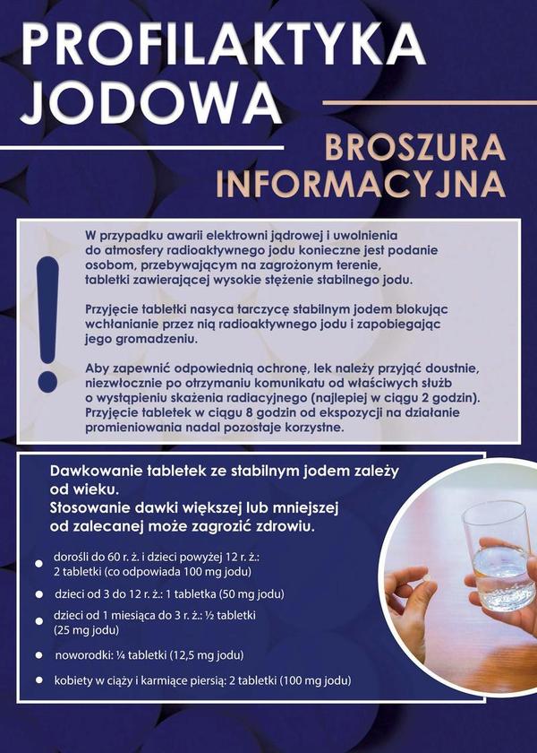 PROFILAKTYKA JODOWA BROSZURA INFORMACYJNA. W przypadku awarii elektrowni jądrowej i uwolnienia do atmosfery radioaktywnego jodu konieczne jest podanie osobom, przebywającym na zagrożonym terenie, tabletki zawierającej wysokie stężenie stabilnego jodu. Przyjęcie tabletki nasyca tarczycę stabilnym jodem blokując wchłanianie przez nią radioaktywnego jodu i zapobiegając jego gromadzeniu. Aby zapewnić odpowiednią ochronę, lek należy przyjąć doustnie, niezwłocznie po otrzymaniu komunikatu od właściwych służb o wystąpieniu skażenia radiacyjnego (najlepiej w ciągu 2 godzin). Przyjęcie tabletek w ciągu 8 godzin od ekspozycji na działanie promieniowania nadal pozostaje korzystne. Dawkowanie tabletek ze stabilnym jodem zależy od wieku. Stosowanie dawki większej lub mniejszej od zalecanej może zagrozić zdrowiu. dorośli do 60 r. z. i dzieci powyżej 12 r. z.: 2 tabletki (co odpowiada 100 mg jodu) dzieci od 3 do 12 r. z.: 1 tabletka (50 mg jodu) dzieci od 1 miesiąca do 3 r. 2.: 1/2 tabletki (25 mg jodu) noworodki: 1/4 tabletki (12,5 mg jodu) kobiety w ciąży i karmiące piersią: 2 tabletki (100 mg jodu)
