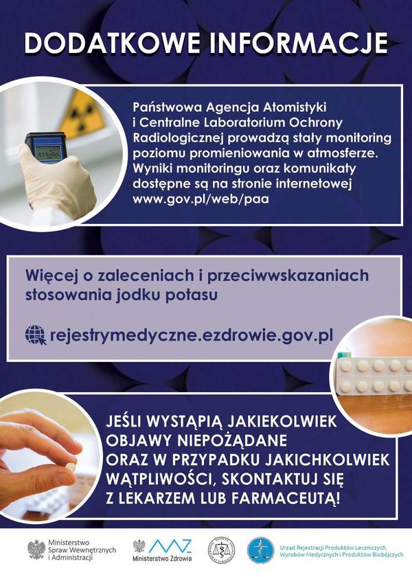 DODATKOWE INFORMACJE Państwowa Agencja Atomistyki i Centralne Laboratorium Ochrony Radiologicznej prowadzą stały monitoring poziomu promieniowania w atmosferze. Wyniki monitoringu oraz komunikaty dostępne są na stronie internetowej www.gov.pl/web/paa. Więcej o zaleceniach i przeciwwskazaniach stosowania jodku potasu rejestrymedyczne.ezdrowie.gov.pl JEŚLI WYSTĄPIĄ JAKIEKOLWIEK OBJAWY NIEPOŻĄDANE ORAZ W PRZYPADKU JAKICHKOLWIEK WĄTPLIWOŚCI, SKONTAKTUJ SIĘ Z LEKARZEM LUB FARMACEUTĄ!