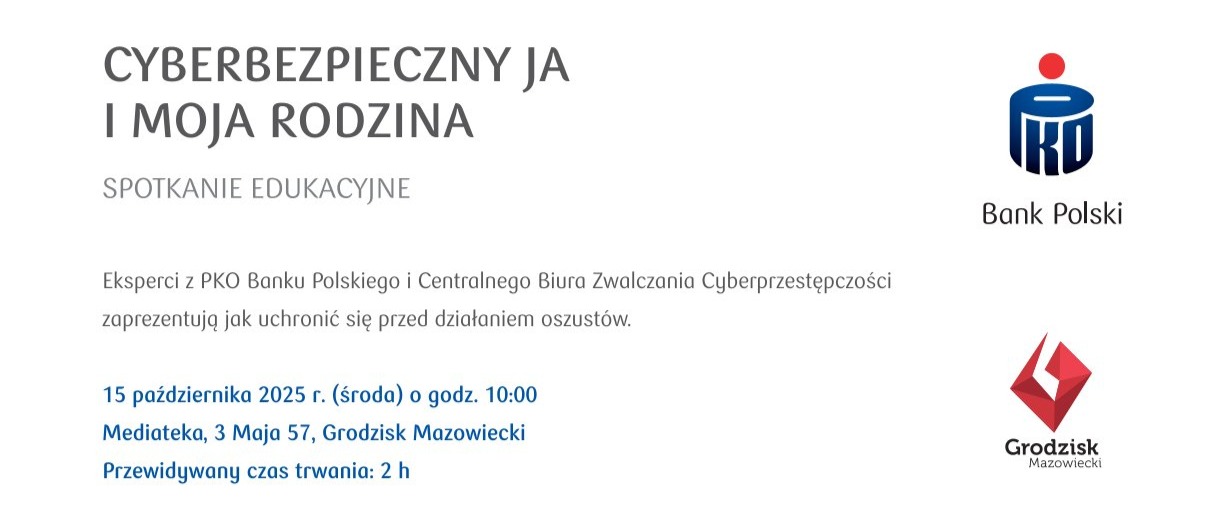 CYBERBEZPIECZNY JA I MOJA RODZINA SPOTKANIE EDUKACYJNE Eksperci z PKO Banku Polskiego i Centralnego Biura Zwalczania Cyberprzestępczości zaprezentują jak uchronić się przed działaniem oszustów. 15 października 2025 r. (środa) o godz. 10:00 Mediateka, 3 Maja 57, Grodzisk Mazowiecki Przewidywany czas trwania: 2 h Bank Polski Grodzisk Mazowiecki