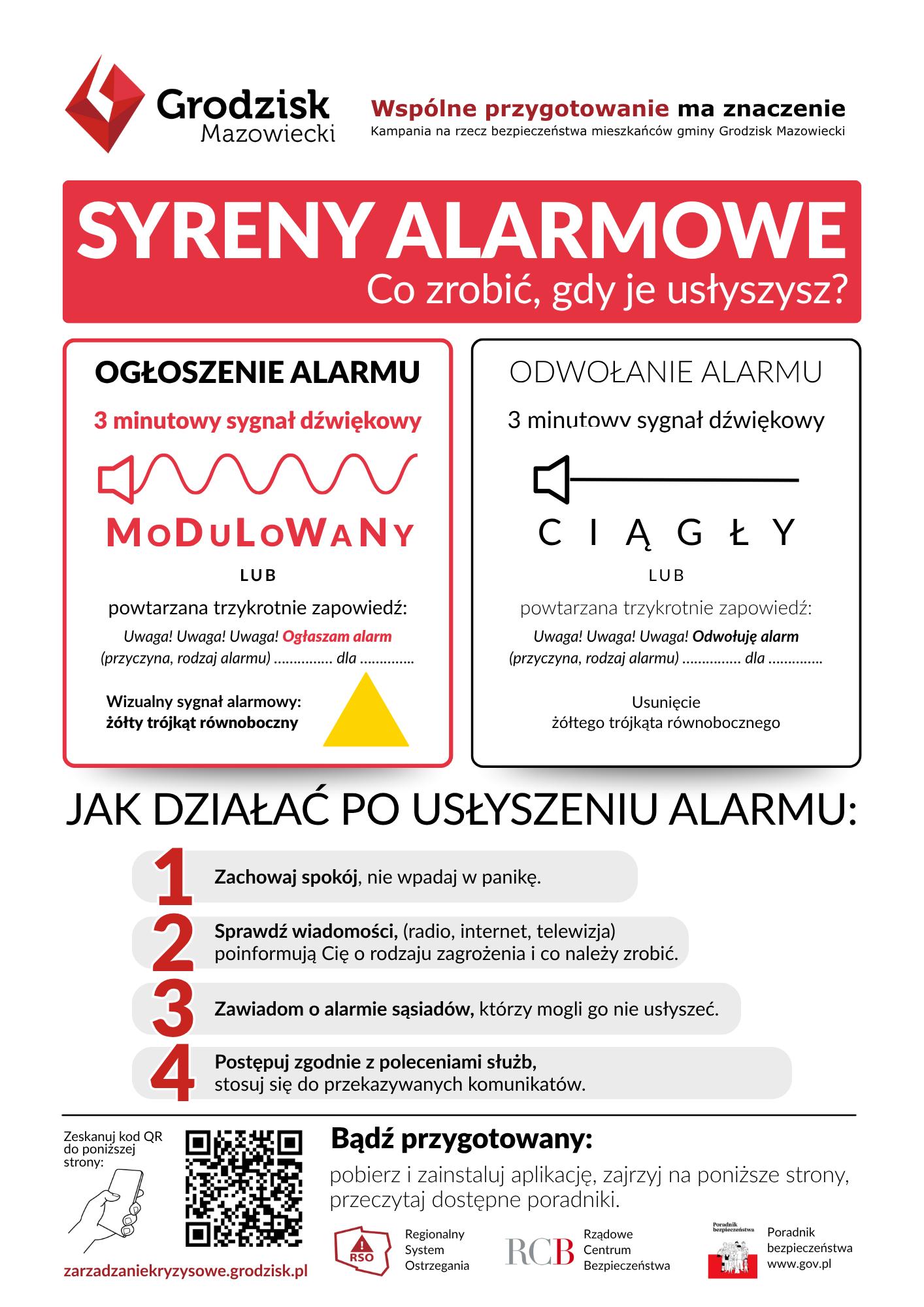 Grodzisk Mazowiecki  Wspólne przygotowanie ma znaczenie Kampania na rzecz bezpieczeństwa mieszkańców gminy Grodzisk Mazowiecki
SYRENY ALARMOWE Co zrobić, gdy je usłyszysz?
OGŁOSZENIE ALARMU 3 minutowy sygnał dźwiękowy MODULOWANY LUB powtarzana trzykrotnie zapowiedź: Uwaga! Uwaga! Uwaga! Ogłaszam alarm (przyczyna, rodzaj alarmu) ... dla ... Wizualny sygnał alarmowy: żółty trójkąt równoboczny
ODWOŁANIE ALARMU 3 minutowv sygnał dźwiękowy CIĄGŁY LUB powtarzana trzykrotnie zapowiedź: Uwaga! Uwaga! Uwaga! Odwołuję alarm (przyczyna, rodzaj alarmu) ... dla ... Usunięcie żółtego trójkąta równobocznego
JAK DZIAŁAĆ PO USŁYSZENIU ALARMU:
1 Zachowaj spokój, nie wpadaj w panikę.
2 Sprawdź wiadomości, (radio, internet, telewizja) poinformują Cię o rodzaju zagrożenia i co należy zrobić.
3 Zawiadom o alarmie sąsiadów, którzy mogli go nie usłyszeć.
4 Postępuj zgodnie z poleceniami służb, stosuj się do przekazywanych komunikatów.
Zeskanuj kod QR do poniższej strony:
Bądź przygotowany: pobierz i zainstaluj aplikację, zajrzyj na poniższe strony, przeczytaj dostępne poradniki.
Regionalny System Ostrzegania RSO  RCB Rządowe Centrum  Bezpieczeństwa zarzadzaniekryzysowe.grodzisk.pl www.gov.pl