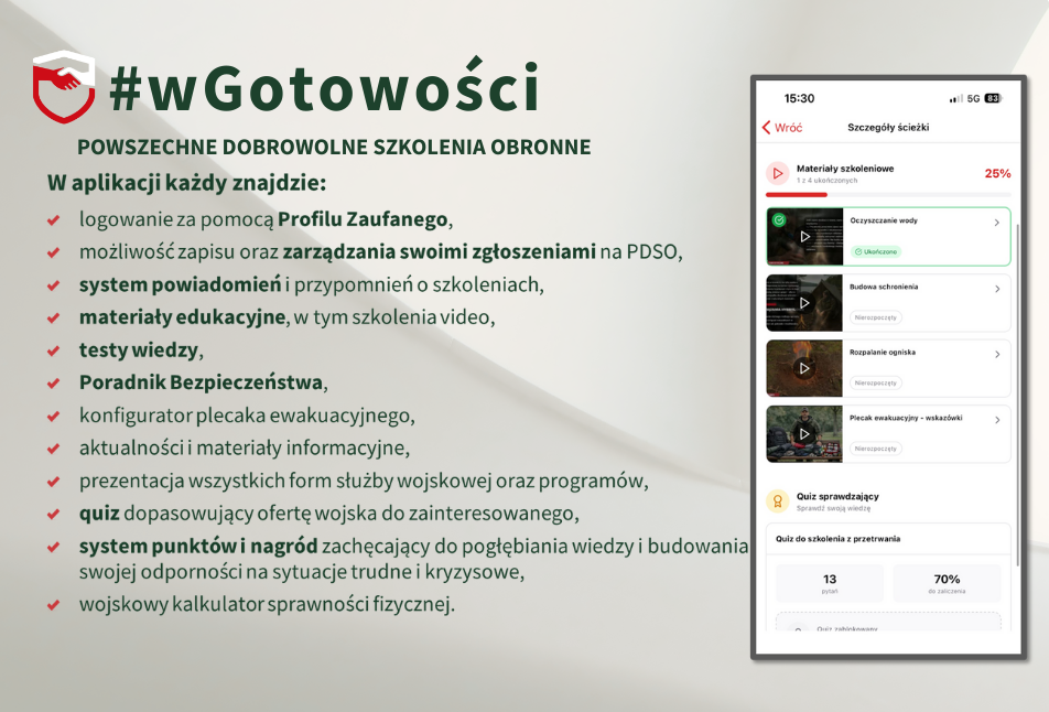#wGotowości POWSZECHNE DOBROWOLNE SZKOLENIA OBRONNE
W aplikacji każdy znajdzie:
- logowanie za pomocą Profilu Zaufanego,
- możliwość zapisu oraz zarządzania swoimi zgłoszeniami na PDSO,
- system powiadomień i przypomnień o szkoleniach,
- materiały edukacyjne, w tym szkolenia video,
- testy wiedzy,
- Poradnik Bezpieczeństwa,
- konfigurator plecaka ewakuacyjnego,
- aktualności i materiały informacyjne,
- prezentacja wszystkich form służby wojskowej oraz programów,
- quiz dopasowujący ofertę wojska do zainteresowanego,
- system punktów i nagród zachęcający do pogłębiania wiedzy i budowania swojej odporności na sytuacje trudne i kryzysowe,
- wojskowy kalkulator sprawności fizycznej.