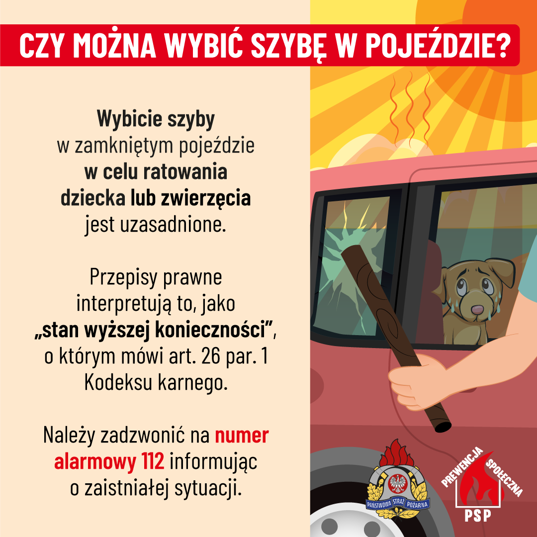 CZY MOŻNA WYBIĆ SZYBĘ W POJEŹDZIE? Wybicie szyby w zamkniętym pojeździe w celu ratowania dziecka lub zwierzęcia jest uzasadnione. Przepisy prawne interpretują to, jako ,,stan wyższej konieczności", o którym mówi art. 26 par. 1 Kodeksu karnego. Należy zadzwonić na numer alarmowy 112 informując o zaistniałej sytuacji. PREWENCJA SPOŁECZNA PAŃSTWOWA STRAŻ POŻARNA PSP